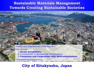 Sustainable Materials Management
Towards Creating Sustainable Societies
City of Kitakyushu, Japan
Profile and Experiences of Kitakyushu
Key Issues
1) Social Acceptability
2) Contribution to Sustainable Development
3) Consensus and Cooperation with Multi-stakeholders
International Cooperation
Global Forum on Environment, 18 June 2014, Tokyo, Japan
 