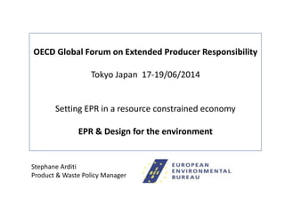 OECD-Global Forum – EPR & Design for the environment Tokyo 17-19 June 2014 1
OECD Global Forum on Extended Producer Responsibility
Tokyo Japan 17-19/06/2014
Setting EPR in a resource constrained economy
EPR & Design for the environment
Stephane Arditi
Product & Waste Policy Manager
 