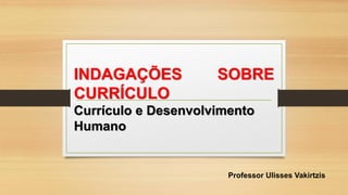 Professor Ulisses Vakirtzis
INDAGAÇÕES SOBRE
CURRÍCULO
Currículo e Desenvolvimento
Humano
 
