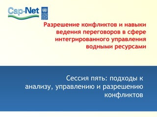 Разрешение конфликтов и навыки
ведения переговоров в сфере
интегрированного управления
водными ресурсами
Сессия пять: подходы к
анализу, управлению и разрешению
конфликтов
 