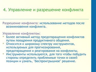 4. Управление и разрешение конфликта
Разрешение конфликта: использование методов после
возникновения конфликта.
Управление конфликтом:
 Более активный метод предотвращения конфликтов
путем поощрения продуктивного общения.
 Относится к широкому спектру инструментов,
используемых для прогнозирования,
предотвращения и реагирования на конфликты.
 Инструменты используются, для того чтобы побудить
стороны определить проблемные точки в своей
позиции и узнать, "беспроигрышное" решение.
 