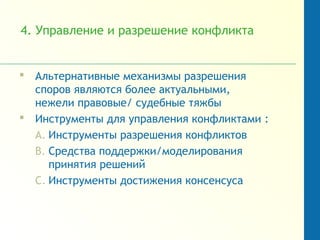 4. Управление и разрешение конфликта
 Альтернативные механизмы разрешения
споров являются более актуальными,
нежели правовые/ судебные тяжбы
 Инструменты для управления конфликтами :
A. Инструменты разрешения конфликтов
B. Средства поддержки/моделирования
принятия решений
C. Инструменты достижения консенсуса
 