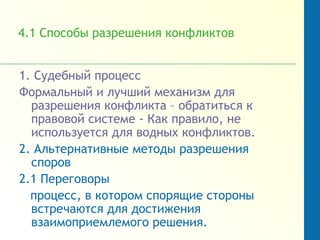 4.1 Способы разрешения конфликтов
1. Судебный процесс
Формальный и лучший механизм для
разрешения конфликта – обратиться к
правовой системе - Как правило, не
используется для водных конфликтов.
2. Альтернативные методы разрешения
споров
2.1 Переговоры
процесс, в котором спорящие стороны
встречаются для достижения
взаимоприемлемого решения.
 