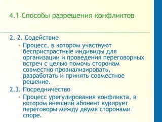 4.1 Способы разрешения конфликтов
2. 2. Содействие
• Процесс, в котором участвуют
беспристрастные индивиды для
организации и проведения переговорных
встреч с целью помочь сторонам
совместно проанализировать,
разработать и принять совместное
решение.
2.3. Посредничество
• Процесс урегулирования конфликта, в
котором внешний абонент курирует
переговоры между двумя сторонами
споре.
 