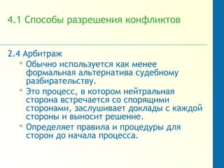 4.1 Способы разрешения конфликтов
2.4 Арбитраж
 Обычно используется как менее
формальная альтернатива судебному
разбирательству.
 Это процесс, в котором нейтральная
сторона встречается со спорящими
сторонами, заслушивает доклады с каждой
стороны и выносит решение.
 Определяет правила и процедуры для
сторон до начала процесса.
 