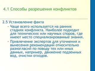 4.1 Способы разрешения конфликтов
2.5 Установление факта
• Чаще всего используется на ранних
стадиях конфликта. Наиболее подходит
для технических или научных споров, где
имеют место специализированные знания.
• Привлечение экспертов для уточнения и
вынесения рекомендаций относительно
разногласий по поводу тех или иных
данных, например, движение подземных
вод, очистки отходов.
 