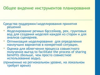 Общее видение инструментов планирования
Средства поддержки/моделирования принятия
решений
 Моделирование речных бассейнов, рек, грунтовых
вод для создания моделей каждой из сторон и для
анализа сценариев.
 Оптимизация моделирования –для определения
наилучших вариантов в конкретной ситуации.
 Оценка-для облегчения процесса совместного
получения выгод to facilitate the process of sharing
benefits (больше, чем просто совместное
использование воды).
(применимо на региональном уровне, на локальном
требует время)
 