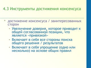 4.3 Инструменты достижения консенсуса
 достижение консенсуса / заинтересованных
сторон
• Увеличение доверия, которое приводит к
общей согласованной позиции, что
является «привязкой»
• Включает в себя все стороны поиска
общего решения / результатов
• Включает в себя упрощение (одно или
несколько) на основе общих правил
 
