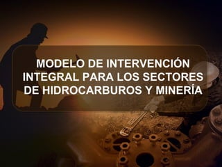 MODELO DE INTERVENCIÓN
INTEGRAL PARA LOS SECTORES
DE HIDROCARBUROS Y MINERÍA
 