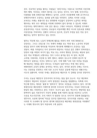 경우, 진보적인 입장을 펼치는 사람들은 '종북'이라는 이름으로 낙인찍혀 시민사회
에서 배제, 격리되는 사태가 벌어질 수도 있다는 것이다. 다시 말해, 민주주의는
다원화를 위해 전체주의를 배제하고 있지만, 오히려 사상통제에 의해 궁극적으로
전체주의사회가 조장되는 결과를 낳게 됨을 의미한다. 실제로 이러한 조짐을
보여주는 사례는 촛불시위 장소 반대편에 어김없이 등장하여 노골적인 폭력을
행사하는 애국 보수 세력들을 비롯해 주변에서 많이 찾아볼 수 있는데, 미래의
지성이라는 대학가에서도 이와 같은 풍토는 그대로 나타난다. 학생회장 선거에서
운동권이라는 이유로 낙선하는 후보들이 비일비재할 뿐만 아니라 입후보를 위해선
사상검증을 거쳐야하는 상황이 나타나고 있으며, 진보적 주장을 담은 자보 등이
훼손되는 일까지 벌어지고 있는 것이다.
필자는 작년에 청소 노동자 연대단체 활동을 하면서 하루 식대 400원으로
상징되는, 그리고 간접고용 구조 속에서 피해를 보는 학내 청소 노동자의 부당한
현실을 알리기 위해 대자보를 작성하여 게시판에 게재했으나 손상되는 일을
겪었다. 화를 가라앉히고 다시 준비하여 내걸어도 다음날 같은 상황이 반복되었고,
당연히 이를 마땅히 여기지 않는 학교 또는 사측의 행위일 것이라는 예상과 달리
같은 학교 학생들의 소행이라는 것이 드러나 충격을 받은 바 있다. 최근엔
고려대, 이화여대, 서강대 등 대학 캠퍼스 내에서 성소수자 단체의 현수막 및
대자보가 실종되는 사건도 잇따르고 있다. 이에 대해 "나와 다른 의견을 만났을
때 대응하는 방법을 몰라 나타나는 두려움의 일종"이라고 학생 개인 내지는
세대차원의 교육의 문제로 분석하는 학자도 있다. 하지만 본인의 견해는 다르다.
이는 주류만을 인정하고 이와 다른 소수의 의견은 공동체 바깥으로 내쫓으려는
시도의 일환이며, 이러한 추세는 통합진보당 해산이후 더 강화될 것이란 전망이다.
우리는 오늘날 대한민국 민주주의의 위기라는 말을 많이 듣는다. 지난 대선에서
국정원이 개입하여 국민들의 1차적 참정권인 투표권을 침탈했다는 의혹에 이어,
박근혜 정부는 계속된 ‘불통’과 ‘말바꾸기’ 정치로 국민들을 우롱하고 있다. 여기에
통합진보당 해산결정이 더해지게 된다면 우리나라 민주주의는 사실상 사망선고를
받았다 해도 무방하다고 본다. 더욱이 '흐르지 않는 물은 썩는다'는 옛말처럼 결코
완벽하지 않은 자본주의가 사상의 통제를 통해 비판의 통로를 차단하고 논의의
수준을 축소시킨다면, 우리 사회가 더 발전된 것으로 나아가지 못함에 틀림없다는
생각이다. 토론회 말미에 "자신은 민주당 당원이지만, 민주주의를 사랑하는 사람
이라면 꼭 수호해야 할 일이라 생각해 통합진보당 해산대응 변론담당을 자원했다"
는 이재화 변호사의 말이 마음속에 크게 울린다.
 