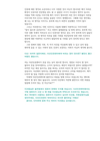 인권에 대한 생각과 소신이라니 너무 거창한 것이 아닌가 합니다만 제가 자라온
환경이 인권이란 언감생심 꿈도 꿀 수 없었던 시기가 아니었나 생각이 듭니다.
어렸을 적에 어른들 이야기에 제가 이야기 할라치면 어린 것이 버릇없이 어른들
이야기에 끼어 든다고 핀잔을 들었던 기억이 생생합니다. 그때에 어린 생각에도
왜 나는 내 생각을 이야기도 못하게 하는가 하면서 섭섭했던 기억이 많이
있습니다.
그리고 자라면서도 어떤 사건이나 사물에 대해서 비판적으로 이야기하면
“말이 많으면 공산당이다.” 라고 하면서 불평불만을 입 밖에 내지도 못하게 하는
이런 상황 속에서 자라오다 보니 인권이란 생각은 꿈도 꾸지 못하게 되지 않았나
생각이 듭니다. 내 생각과 의견을 말할 기회를 차단당하게 되면 어떤 사건이나
현상에 대한 비판적인 사고력이 발달하게 될 기회를 갖지 못하게 된다고 생각
합니다.
그런 점에서 말할 기회, 즉 자기 의견을 자유롭게 말할 수 있고 남의 말을
편하게 들을 수 있는 사회야 말로 인권이 보장되는 사회가 아닐까 생각해 봅니다.
다산: 마지막 질문이에요. 다산인권센터에게 바라는 점이 있다면? 불만도 좋고
바람도 좋습니다.
저는 다산인권센터가 문을 닫는 날이 왔으면 합니다. 정말로 다산이 할 일이
없어서 문을 닫아야겠다는 소식이 들려오는 세상이 되었으면 얼마나 좋겠습니까?
하지만 지금 세상 돌아가는 꼴을 봐서는 오히려 다산이 할 일이 더 많아질 것
같습니다. 다산에서 일하시는 분들에게 항상 감사하고 고마울 따름입니다. 제가
나서야 될 일을 이렇게 나서서 해주시니 감사할 따름이지요.
저에게 다산인권센터에 불만이나 바람을 말해 주라고 하셨는데 저는 센터에
대하여 할 말이 별로 없습니다. 오히려 다산에서 저한테 불만이나 어떤 바람을
말씀해 주셔야 맞는 것 아닌가요?^^
이선용님은 율전동에서 컴퓨터 판매와 수리를 하십니다. 다산인권센터에서도
구형 컴퓨터가 고장 나 몇 번을 이선용님께 부탁드려 수리하기도 했습니다.
혹시 여러분이 사용하는 컴퓨터가 이상하다 싶으면 이선용, 푸른곰팡이님을
찾아주세요. 다산인권센터 벗바리라고 하시면 좋아하실 거예요!
끝으로, 인터뷰에 응해 주신 벗바리 이선용님 감사합니다.
 