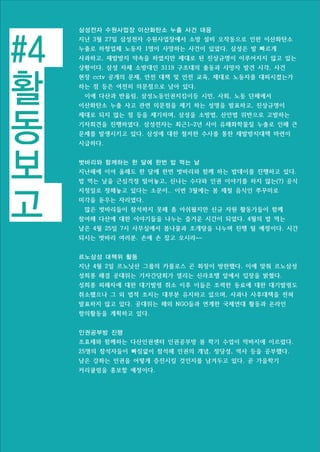 #4
활
동
보
고
삼성전자 수원사업장 이산화탄소 누출 사건 대응
지난 3월 27일 삼성전자 수원사업장에서 소방 설비 오작동으로 인한 이산화탄소
누출로 하청업체 노동자 1명이 사망하는 사건이 있었다. 삼성은 발 빠르게
사과하고, 재발방지 약속을 하였지만 제대로 된 진상규명이 이루어지지 않고 있는
상황이다. 삼성 자체 소방대인 3119 구조대의 출동과 사망자 발견 시각, 사건
현장 cctv 공개의 문제, 안전 대책 및 안전 교육, 제대로 노동자를 대피시켰는가
하는 점 등은 여전히 의문점으로 남아 있다.
이에 다산과 반올림, 삼성노동인권지킴이등 시민, 사회, 노동 단체에서
이산화탄소 누출 사고 관련 의문점을 제기 하는 성명을 발표하고, 진상규명이
제대로 되지 않는 점 등을 제기하며, 삼성을 소방법, 산안법 위반으로 고발하는
기자회견을 진행하였다. 삼성전자는 최근1~2년 사이 유해화학물질 누출로 인해 큰
문제를 발생시키고 있다. 삼성에 대한 철저한 수사를 통한 재발방지대책 마련이
시급하다.
벗바리와 함께하는 한 달에 한번 밥 먹는 날
지난해에 이어 올해도 한 달에 한번 벗바리와 함께 하는 밥데이를 진행하고 있다.
밥 먹는 날을 근심걱정 털어놓고, 신나는 수다와 인권 이야기를 하지 않는(?) 공식
지정일로 정해놓고 있다는 소문이.. 이번 3월에는 봄 제철 음식인 쭈꾸미로
미각을 돋우는 자리였다.
많은 벗바리들이 참석하지 못해 좀 아쉬웠지만 신규 자원 활동가들이 함께
참여해 다산에 대한 이야기들을 나누는 즐거운 시간이 되었다. 4월의 밥 먹는
날은 4월 25일 7시 사무실에서 봄나물과 조개탕을 나누며 진행 될 예정이다. 시간
되시는 벗바리 여러분. 손에 손 잡고 오시라~~
르노삼성 대책위 활동
지난 4월 2일 르노닛산 그룹의 카를로스 곤 회장이 방한했다. 이에 맞춰 르노삼성
성희롱 해결 공대위는 기자간담회가 열리는 신라호텔 앞에서 입장을 밝혔다.
성희롱 피해자에 대한 대기발령 취소 이후 이들은 조력한 동료에 대한 대기발령도
취소했으나 그 외 법적 조치는 대부분 유지하고 있으며, 사과나 사후대책을 전혀
발표하지 않고 있다. 공대위는 해외 NGO들과 연계한 국제연대 활동과 온라인
항의활동을 계획하고 있다.
인권공부방 진행
조효제와 함께하는 다산인권센터 인권공부방 봄 학기 수업이 막바지에 이르렀다.
25명의 참석자들이 빠짐없이 참석해 인권의 개념, 정당성, 역사 등을 공부했다.
남은 강좌는 인권을 어떻게 증진시킬 것인지를 남겨두고 있다. 곧 가을학기
커리큘럼을 홍보할 예정이다.
 