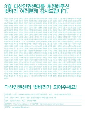 후원계좌 | 신한 : 110-062-448424 (박진 다산인권상담소) / 농협 : 116-12-264081 (노영란)
주소 : (우)442-844, 경기도 수원시 팔달구 행궁로 28(남창동 91-3) 2층
전화 : 031)213-2105 | 팩스 : 031)215-4395
홈페이지 : http://www.rights.or.kr | 다음카페 : http://cafe.daum.net/humandasan
이메일 : humandasan@gmail.com
3월 다산인권센터를 후원해주신
벗바리 여러분께 감사드립니다.
간은균 간호중 강두용 강복심 강상원 강윤정 경기대학교민주동문회 고미영 고성준 고 영 곽봉식 곽봉재 곽지숙 곽창훈
구선희 국찬석 궁경혜 권민희 권순택 권인철 권정순 길은실 김갑수 김강학 김경숙 김경지 김계향 김관일 김근영 김기헌
김노진 김대술 김동겸 김동균 김동근 김동우 김만희 김명숙 김명욱 김명준 김문정 김미숙 김민규 김민석 김민태 김병곤
김병선 김병수 김보경 김상곤 김상기 김상순 김상욱 김상호 김선미 김선형 김성종 김성중 김성태 김성희 김 솔 김수영
김수정 김시연 김아름 김영기 김영기 김영숙 김영주 김영호 김완수 김용섭 김용신 김우진 김원규 김윤경 김윤종 김윤희
김은경 김은총 김이화 김의경 김의식 김장렬 김재영 김재욱 김정수 김정심 김종보 김종서 김종우 김종태 김주이 김주환
김준성 김지수 김지연 김진성 김진우 김진혁 김타균 김태은 김철수 김철환 김칠준 김태교 김태균 김태환 김학성 김화준
김향미 김현주 김현창 김현철 김형옥 김형인 김형일 김혜영 김혜령 김희연 김희정 김희태 남경호 남길현 남영숙 남지원
남현우 노수정 노영란 노완호 노정순 노정희 노창식 노학주 류용웅 문민수 문숙희 문정석 민진영 민현주 박경화 박관우
박래군 박미향 박민수 박선희 박설규 박성희 박숙경 박영재 박용태 박유순 박윤정 박재형 박정근 박정희 박주민 박준모
박준영 박지영 박지훈 박 진 박 찬 박찬병 박 철 박치현 박태현 박혜상 박호철 박효진 반재운 법무법인 다산 배기성
배용석 백가윤 백수영 백아형 백정선 백종수 변상우 사미경 삼성 노동조합 서경숙 서미나 서미향 서윤수 서재덕 서정리
서정희 서태정 서채원 석권호 성명애 손난주 손어진 송명은 송명훈 송연주 송용기 송원찬 송인숙 송주현 송주희 승혜신
신강현 신남균 신 돈 신동석 신성원 신유아 신은정 신종은 심병훈 심지연 안금옥 안병일 안병주 안병진 안상용 안정희
안진영 양기석 양민재 양은숙 양훈도 엄명환 여운철 염경미 오동석 오석경 오세범 오일용 오준원 오준희 오춘상 왕윤정
원선옥 원영기 유기만 유덕화 유미희 유정은 유준영 유지혜 육대웅 육성철 윤권영 윤나경 윤세홍 윤영훈 윤은수 윤재훈
윤창경 윤태관 윤태기 윤흥준 이가영 이강복 이건해 이경이 이경진 이계수 이광훈 이근랑 이기만 이기원 이기성 이기은
이기자 이기주 이길순 이다예 이동찬 이문영 이미경 이민수 이민정 이민휘 이범희 이병삼 이봉임 이상명 이상무 이상목
이상언 이상희 이선용 이선희 이설희 이세훈 이소진 이수정 이수진 이순일 이승규 이연민 이연진 이영기 이영문 이영미
이영희 이용덕 이용석 이우상 이유정 이원숙 이은별 이정무 이정희 이종란 이종수 이종순 이종우 이주영 이주현 이중호
이창림 이태형 이필주 이학준 이향숙 이현찬 이 호 이호헌 이희정 임굉호 임대철 임성민 임수현 임승국 임시정 임양숙
임종혁 임태환 임혜경 장계순 장대전 장명호 장서연 장성옥 장세민 장소영 장여경 장진욱 장혜경 장혜진 전상천 전인숙
전창윤 정건희 정미현 정상용 정 민 정연희 정용진 정 웅 정준위 정지윤 정태욱 정태정 정현경 정현주 정혜민 정 희
조건준 조명진 조민호 조백기 조병희 조상현 조성범 조지훈 주재억 주재철 진상범 천 진 천홍석 최강호 최병호 최보라
최서영 최성규 최영롱 최용화 최유리 최율미 최재경 최종식 최준영 최혁진 최현모 최형규 최화정 태상미 한건희 한도숙
한상운 한상희 한수연 한준경 황영숙 허 선 허승대 허연실 허진만 허환주 홍영덕 홍의표 홍은화 홍인선 홍진숙 황필규
황현수
다산인권센터 벗바리가 되어주세요!
 