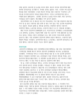 30일 동안의 수원시청 앞 농성을 마무리 했다. 해고자 복직과 경진여객에 대한
철저한 관리감독을 요구했으나, 뚜렷한 성과는 없었다. 다만, <수원시 버스공공성
확보를 위한 시민위원회> 구성과 해고자 복직을 위한 수원시의 ‘지속적인 노력’
정도를 부시장으로부터 약속을 받았을 뿐이다. 이것도 6.4지방선거를 앞두고
어떻게 될지 불확실하다. 그럼에도 불구하고 농성을 마무리 했다. 해고 당사자는
아쉬움을 감추지 않았다. 해고생활은 아직 끝나지 않았다.
경진여객에서 2년 전 해고된 버스기사 박요상씨는 지난 3월 10일부터 4월 9일
까지 한 달 동안 수원시청 정문 한쪽 한 평도 되지 않는 작은 공간에 비닐천막을
치고 살았다. 첫날과 둘째 날, 텐트를 설치하는 과정에서 벌어진 수원시의
폭력적인 행위는 노동자를 바라보는 수원시의 태도가 날 것 그대로를 보여줬다.
뿐만 아니라 경진여객 문제해결에 공식, 비공식적으로 관여했던 노사민정위원회
소속 관계자는 농성하는 이들에 대해 ‘귀를 막고 있다’며 ‘시에 불합리한 요구’를
하고 있다는 주장을 수원시 공무원들이 보는 내부 온라인 커뮤니티에 공공연히
올리기도 했다. 이런 과정에서 경진여객 문제의 본질이 왜곡되고, 수원시의 법적,
행정적 책임은 사라졌다. 요약하자면 해고는 노사문제고, 경진여객 관리감독도 할
만큼 했다는 수원시의 입장은 지금도 변하지 않았다.
행정대집행
<경진여객 문제해결을 위한 시민대책위>(아래 대책위)는 3월 10일 수원시청에서
기자회견을 개최해 해고자 복직과 경진여객 문제해결을 촉구하는 농성돌입을
선포했다. 기자회견을 마치고 2~3인용 텐트를 정문 옆 조그만 공간에 설치하려
했으나 어림잡아 50여명이 넘는 공무원들이 이를 지켜보다 텐트를 꺼내는 순간
들이닥쳐 텐트를 훼손시켰다. 이 과정에서 농성에 함께 한 시민 이모씨가 무릎을
다치기도 했다. 이 분은 며칠 뒤 통증으로 입원까지 해야 했다.
첫 날, 수원시 공무원들은 텐트는 고사하고 밤이슬을 피하기 위한 비닐 한조각
치지 못하게 24시간 우리를 감시했다. 이튿날은 더 했다. 추위를 견디기 위해
다시 텐트설치를 시도했으나, 팔달구청 소속 단속반원들과 수원시는 텐트 안에
사람이 있음에도 불구하고 수 십 명의 공무원들이 달려들어 텐트를 빼앗는
과정에서 해고자 박요상씨와 함께 한 시민 한 분이 허리를 크게 다치는 사고도
발생했다. 행정대집행을 하기 전 충분한 협의와 사전고지 등을 명시한
행정대집행법은 이 순간 무용지물이 됐다. 충분한 사전고지는 물론이거니와
법적근거에 대한 한마디 없이 ‘무조건’ 텐트, 천막은 안 된다는 공무원의 말은
우리의 분노를 자극할 뿐이었다.
결국 종교계의 중재로 3월 13일 수원시장 면담을 했으나, 그 자리에서 역시
염태영 시장은 ‘원칙’을 말하며 ‘천막농성은 안된다’는 입장을 되풀이 할 뿐이었다.
물론 그 이후 염태영 시장과 이재준 부시장은 각각 박요상씨와 대책위에게 공식,
비공식적으로 폭력사태에 대한 사과를 했다. 사과와 유감표명은 당연히 해야 했다.
하지만 그 다음이 더 문제다.
 