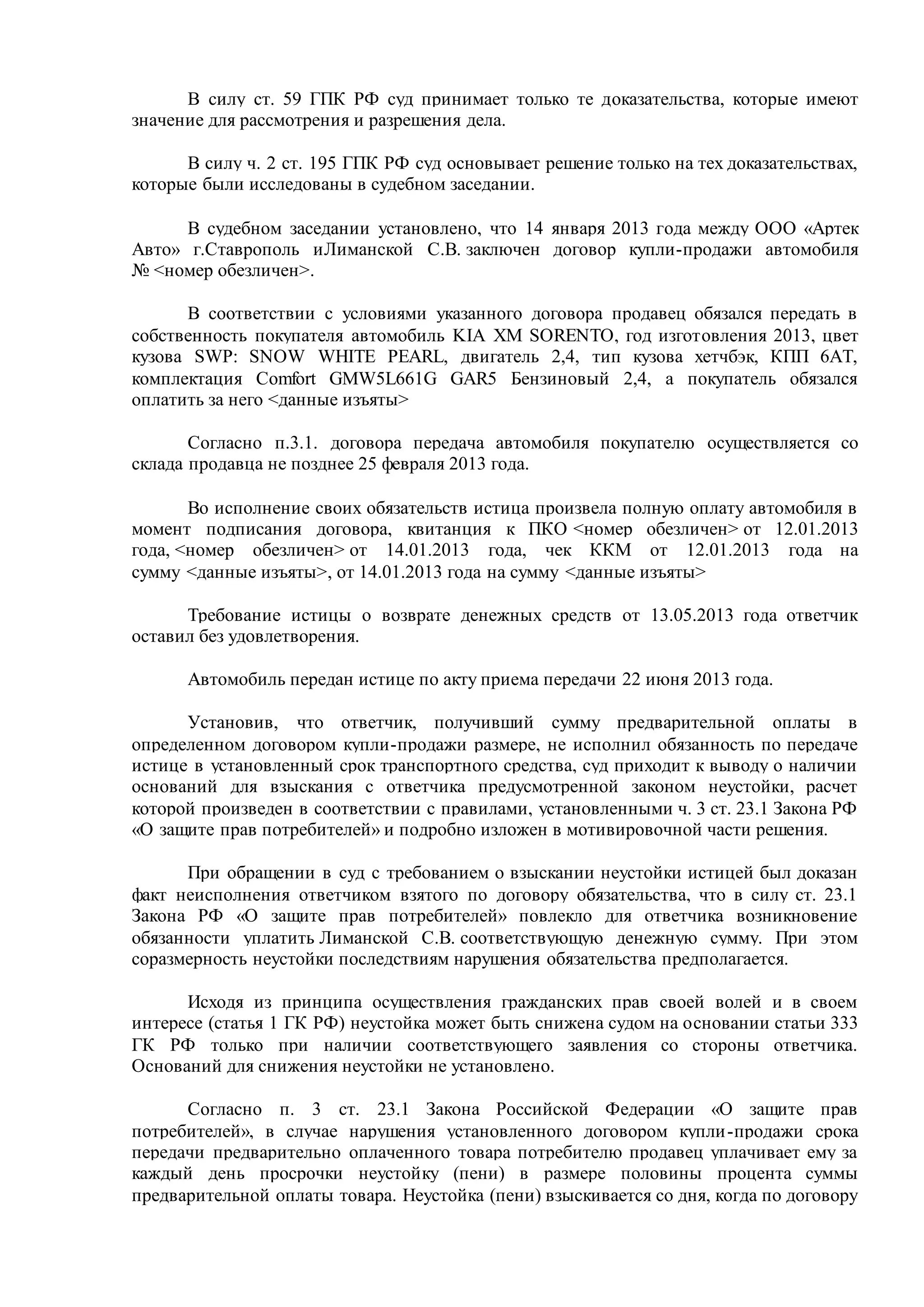 В силу ст. 59 ГПК РФ суд принимает только те доказательства, которые имеют
значение для рассмотрения и разрешения дела.
В силу ч. 2 ст. 195 ГПК РФ суд основывает решение только на тех доказательствах,
которые были исследованы в судебном заседании.
В судебном заседании установлено, что 14 января 2013 года между ООО «Артек
Авто» г.Ставрополь иЛиманской С.В. заключен договор купли-продажи автомобиля
№ <номер обезличен>.
В соответствии с условиями указанного договора продавец обязался передать в
собственность покупателя автомобиль KIA ХМ SORENTO, год изготовления 2013, цвет
кузова SWP: SNOW WHITE PEARL, двигатель 2,4, тип кузова хетчбэк, КПП 6АТ,
комплектация Comfort GMW5L661G GAR5 Бензиновый 2,4, а покупатель обязался
оплатить за него <данные изъяты>
Согласно п.3.1. договора передача автомобиля покупателю осуществляется со
склада продавца не позднее 25 февраля 2013 года.
Во исполнение своих обязательств истица произвела полную оплату автомобиля в
момент подписания договора, квитанция к ПКО <номер обезличен> от 12.01.2013
года, <номер обезличен> от 14.01.2013 года, чек ККМ от 12.01.2013 года на
сумму <данные изъяты>, от 14.01.2013 года на сумму <данные изъяты>
Требование истицы о возврате денежных средств от 13.05.2013 года ответчик
оставил без удовлетворения.
Автомобиль передан истице по акту приема передачи 22 июня 2013 года.
Установив, что ответчик, получивший сумму предварительной оплаты в
определенном договором купли-продажи размере, не исполнил обязанность по передаче
истице в установленный срок транспортного средства, суд приходит к выводу о наличии
оснований для взыскания с ответчика предусмотренной законом неустойки, расчет
которой произведен в соответствии с правилами, установленными ч. 3 ст. 23.1 Закона РФ
«О защите прав потребителей» и подробно изложен в мотивировочной части решения.
При обращении в суд с требованием о взыскании неустойки истицей был доказан
факт неисполнения ответчиком взятого по договору обязательства, что в силу ст. 23.1
Закона РФ «О защите прав потребителей» повлекло для ответчика возникновение
обязанности уплатить Лиманской С.В. соответствующую денежную сумму. При этом
соразмерность неустойки последствиям нарушения обязательства предполагается.
Исходя из принципа осуществления гражданских прав своей волей и в своем
интересе (статья 1 ГК РФ) неустойка может быть снижена судом на основании статьи 333
ГК РФ только при наличии соответствующего заявления со стороны ответчика.
Оснований для снижения неустойки не установлено.
Согласно п. 3 ст. 23.1 Закона Российской Федерации «О защите прав
потребителей», в случае нарушения установленного договором купли-продажи срока
передачи предварительно оплаченного товара потребителю продавец уплачивает ему за
каждый день просрочки неустойку (пени) в размере половины процента суммы
предварительной оплаты товара. Неустойка (пени) взыскивается со дня, когда по договору
 