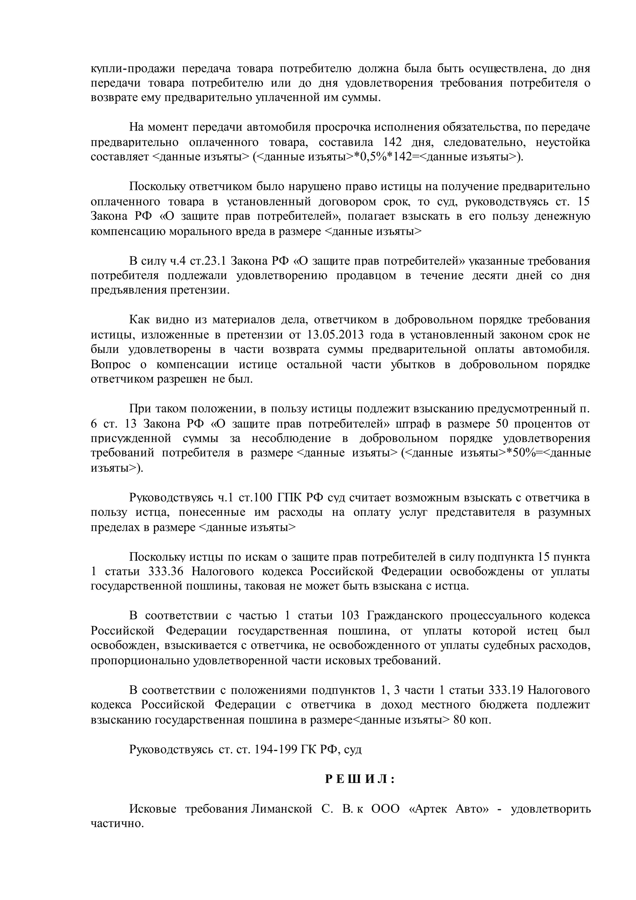 купли-продажи передача товара потребителю должна была быть осуществлена, до дня
передачи товара потребителю или до дня удовлетворения требования потребителя о
возврате ему предварительно уплаченной им суммы.
На момент передачи автомобиля просрочка исполнения обязательства, по передаче
предварительно оплаченного товара, составила 142 дня, следовательно, неустойка
составляет <данные изъяты> (<данные изъяты>*0,5%*142=<данные изъяты>).
Поскольку ответчиком было нарушено право истицы на получение предварительно
оплаченного товара в установленный договором срок, то суд, руководствуясь ст. 15
Закона РФ «О защите прав потребителей», полагает взыскать в его пользу денежную
компенсацию морального вреда в размере <данные изъяты>
В силу ч.4 ст.23.1 Закона РФ «О защите прав потребителей» указанные требования
потребителя подлежали удовлетворению продавцом в течение десяти дней со дня
предъявления претензии.
Как видно из материалов дела, ответчиком в добровольном порядке требования
истицы, изложенные в претензии от 13.05.2013 года в установленный законом срок не
были удовлетворены в части возврата суммы предварительной оплаты автомобиля.
Вопрос о компенсации истице остальной части убытков в добровольном порядке
ответчиком разрешен не был.
При таком положении, в пользу истицы подлежит взысканию предусмотренный п.
6 ст. 13 Закона РФ «О защите прав потребителей» штраф в размере 50 процентов от
присужденной суммы за несоблюдение в добровольном порядке удовлетворения
требований потребителя в размере <данные изъяты> (<данные изъяты>*50%=<данные
изъяты>).
Руководствуясь ч.1 ст.100 ГПК РФ суд считает возможным взыскать с ответчика в
пользу истца, понесенные им расходы на оплату услуг представителя в разумных
пределах в размере <данные изъяты>
Поскольку истцы по искам о защите прав потребителей в силу подпункта 15 пункта
1 статьи 333.36 Налогового кодекса Российской Федерации освобождены от уплаты
государственной пошлины, таковая не может быть взыскана с истца.
В соответствии с частью 1 статьи 103 Гражданского процессуального кодекса
Российской Федерации государственная пошлина, от уплаты которой истец был
освобожден, взыскивается с ответчика, не освобожденного от уплаты судебных расходов,
пропорционально удовлетворенной части исковых требований.
В соответствии с положениями подпунктов 1, 3 части 1 статьи 333.19 Налогового
кодекса Российской Федерации с ответчика в доход местного бюджета подлежит
взысканию государственная пошлина в размере<данные изъяты> 80 коп.
Руководствуясь ст. ст. 194-199 ГК РФ, суд
Р Е Ш И Л :
Исковые требования Лиманской С. В. к ООО «Артек Авто» - удовлетворить
частично.
 