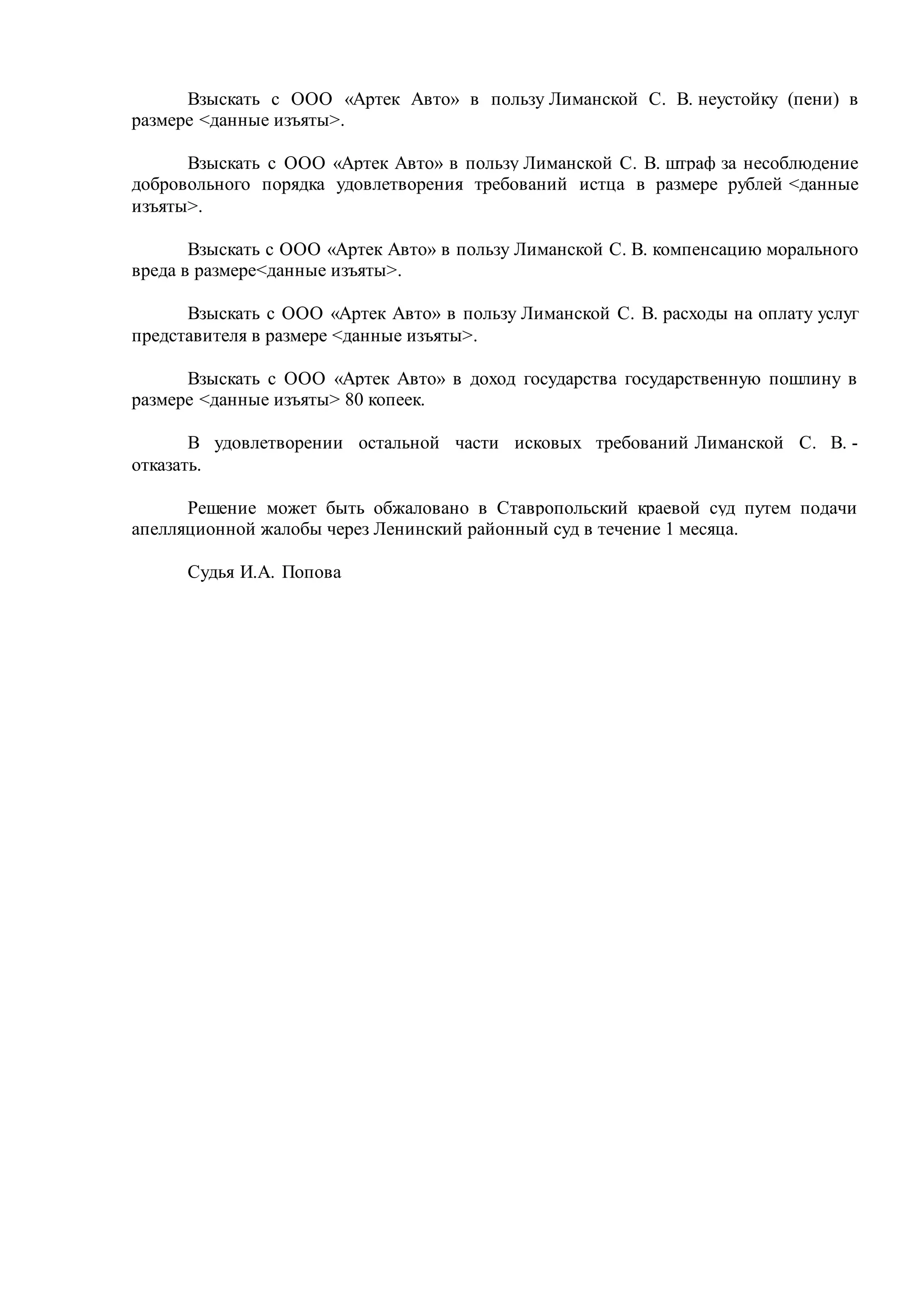 Взыскать с ООО «Артек Авто» в пользу Лиманской С. В. неустойку (пени) в
размере <данные изъяты>.
Взыскать с ООО «Артек Авто» в пользу Лиманской С. В. штраф за несоблюдение
добровольного порядка удовлетворения требований истца в размере рублей <данные
изъяты>.
Взыскать с ООО «Артек Авто» в пользу Лиманской С. В. компенсацию морального
вреда в размере<данные изъяты>.
Взыскать с ООО «Артек Авто» в пользу Лиманской С. В. расходы на оплату услуг
представителя в размере <данные изъяты>.
Взыскать с ООО «Артек Авто» в доход государства государственную пошлину в
размере <данные изъяты> 80 копеек.
В удовлетворении остальной части исковых требований Лиманской С. В. -
отказать.
Решение может быть обжаловано в Ставропольский краевой суд путем подачи
апелляционной жалобы через Ленинский районный суд в течение 1 месяца.
Судья И.А. Попова
 