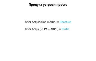 User Acquisition × ARPU = Revenue
User Acq × (−CPA + ARPU) = Proﬁt
Продукт устроен просто
 