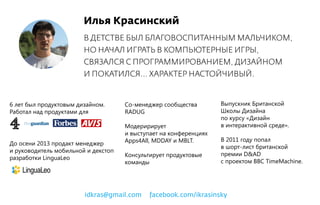 Илья Красинский
В ДЕТСТВЕ БЫЛ БЛАГОВОСПИТАННЫМ МАЛЬЧИКОМ,
НО НАЧАЛ ИГРАТЬ В КОМПЬЮТЕРНЫЕ ИГРЫ,
СВЯЗАЛСЯ С ПРОГРАММИРОВАНИЕМ, ДИЗАЙНОМ
И ПОКАТИЛСЯ... ХАРАКТЕР НАСТОЙЧИВЫЙ.
6 лет был продуктовым дизайном.
Работал над продуктами для
До осени 2013 продакт менеджер
и руководитель мобильной и декстоп
разработки LinguaLeo
Выпускник Британской
Школы Дизайна
по курсу «Дизайн
в интерактивной среде».
В 2011 году попал
в шорт-лист британской
премии D&AD
с проектом BBC TimeMachine.
Со-менеджер сообщества
RADUG
Модеририрует
и выступает на конференциях
Apps4All, MDDAY и MBLT.
Консультирует продуктовые
команды
idkras@gmail.com facebook.com/ikrasinsky
 