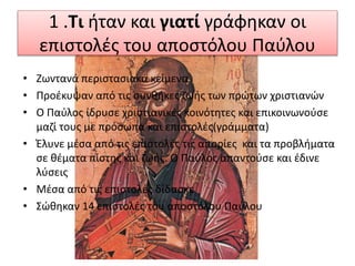 1 .Τι ήταν και γιατί γράφηκαν οι
επιστολές του αποστόλου Παύλου
• Ζωντανά περιστασιακά κείμενα
• Προέκυψαν από τις συνθήκες ζωής των πρώτων χριστιανών
• Ο Παύλος ίδρυσε χριστιανικές κοινότητες και επικοινωνούσε
μαζί τους με πρόσωπα και επιστολές(γράμματα)
• Έλυνε μέσα από τις επιστολές τις απορίες και τα προβλήματα
σε θέματα πίστης και ζωής. Ο Παύλος απαντούσε και έδινε
λύσεις
• Μέσα από τις επιστολές δίδασκε
• Σώθηκαν 14 επιστολές του αποστόλου Παύλου
 