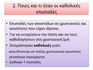 2. Ποιες και τι ήταν οι καθολικές
επιστολές
• Επιστολές των αποστόλων σε χριστιανούς και
κοινότητες που είχαν ιδρύσει
• Για να ενισχύσουν την πίστη και να τους
καθοδηγήσουν στη χριστιανική ζωή
• Ονομάστηκαν καθολικές γιατί
απευθύνονται σε πολλές χριστιανικές κοινότητες
γενικότερο περιεχόμενο
• Σώθηκαν 7 επιστολές
 