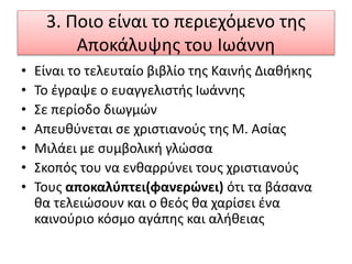 3. Ποιο είναι το περιεχόμενο της
Αποκάλυψης του Ιωάννη
• Είναι το τελευταίο βιβλίο της Καινής Διαθήκης
• Το έγραψε ο ευαγγελιστής Ιωάννης
• Σε περίοδο διωγμών
• Απευθύνεται σε χριστιανούς της Μ. Ασίας
• Μιλάει με συμβολική γλώσσα
• Σκοπός του να ενθαρρύνει τους χριστιανούς
• Τους αποκαλύπτει(φανερώνει) ότι τα βάσανα
θα τελειώσουν και ο θεός θα χαρίσει ένα
καινούριο κόσμο αγάπης και αλήθειας
 