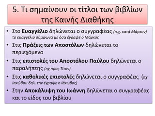 5. Τι σημαίνουν οι τίτλοι των βιβλίων
της Καινής Διαθήκης
• Στο Ευαγγέλιο δηλώνεται ο συγγραφέας (π,χ. κατά Μάρκον)
το ευαγγέλιο σύμφωνα με όσα έγραψε ο Μάρκος
• Στις Πράξεις των Αποστόλων δηλώνεται το
περιεχόμενο
• Στις επιστολές του Αποστόλου Παύλου δηλώνεται ο
παραλήπτης (πχ προς Τίτον)
• Στις καθολικές επιστολές δηλώνεται ο συγγραφέας (πχ
Ιακώβου δηλ. την έγραψε ο Ιάκωβος)
• Στην Αποκάλυψη του Ιωάννη δηλώνεται ο συγγραφέας
και το είδος του βιβλίου
 