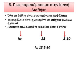 6. Πως παραπέμπουμε στην Καινή
Διαθήκη
• Όλα τα βιβλία είναι χωρισμένα σε κεφάλαια
• Το κεφάλαιο είναι χωρισμένο σε στίχους (εδάφια
ή χωρία)
• Πρώτα το βιβλίο, μετά το κεφάλαιο μετά ο στίχος
Ιω 13 5-10
Ιω 13,5-10
 