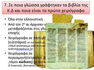 7. Σε ποια γλώσσα γράφτηκαν τα βιβλία της
Κ.Δ και ποια είναι τα πρώτα χειρόγραφα
• Όλα στην ελληνιστική
• Από τον 2ο αι άρχισαν να
μεταφράζονται στις γλώσσες της
εποχής
• Χειρόγραφα σε πάπυρο
(ειλητάρια) το πιο παλιό χειρόγραφο
130μΧ απόσπασμα από το ευαγγέλιο του
ΙωάννηΔιαφάνεια 10
• Χειρόγραφα σε
περγαμηνή(τετράδια ,βιβλία
,τόμοι κώδικες) οι πιο γνωστοί :
Ο Σιναιτικός ,Βατικανός , ο Αλεξανδρινός
 