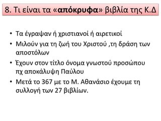 8. Τι είναι τα «απόκρυφα» βιβλία της Κ.Δ
• Τα έγραψαν ή χριστιανοί ή αιρετικοί
• Μιλούν για τη ζωή του Χριστού ,τη δράση των
αποστόλων
• Έχουν στον τίτλο όνομα γνωστού προσώπου
πχ αποκάλυψη Παύλου
• Μετά το 367 με το Μ. Αθανάσιο έχουμε τη
συλλογή των 27 βιβλίων.
 