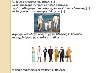 Αν όμως συνάψουμε την ειρήνη, [...]
θα κατοικήσουμε την πόλη με πολλή ασφάλεια,
αφού απαλλαγούμε από πολέμους και κινδύνου και διχόνοιες, [...]
και θα γινόμαστε πιο εύποροι κάθε μέρα, [...]
χωρίς φόβο καλλιεργώντας τη γη και πλέοντας τη θάλασσα
και ασχολούμενοι με τα άλλα επαγγέλματα
τα οποία έχουν εκλείψει εξαιτίας του πολέμου.
 