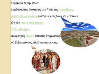 Ὀψόμεθα δέ τήν πόλιν
λαμβάνουσαν διπλασίας μέν ἤ νῦν τάς προσόδους,
μεστήν δέ γιγνομένην ἐμπόρων καί ξένων καί μετοίκων,
ὧν νῦν ἐρήμη καθέστηκεν.
Τό δέ μέγιστον·
συμμάχους ἕξομεν ἅπαντας ἀνθρώπους,
οὐ βεβιασμένους, ἀλλά πεπεισμένους.
 