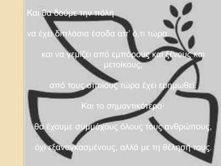 Και θα δούμε την πόλη
να έχει διπλάσια έσοδα απ’ ό,τι τώρα
και να γεμίζει από εμπόρους και ξένους και
μετοίκους,
από τους οποίους τώρα έχει ερημωθεί.
Και το σημαντικότερο·
θα έχουμε συμμάχους όλους τους ανθρώπους,
όχι εξαναγκασμένους, αλλά με τη θέλησή τους.
 