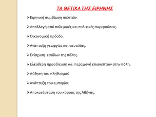 ΤΑ ΘΕΤΙΚΑΤΗΣ ΕΙΡΗΝΗΣ
Ειρηνική συμβίωση πολιτών.
Απαλλαγή από πολεμικές και πολιτικές συγκρούσεις.
Οικονομική πρόοδο.
Ανάπτυξη γεωργίας και ναυτιλίας.
Ενίσχυση εσόδων της πόλης.
Ελεύθερη προσέλευση και παραμονή επισκεπτών στην πόλη.
Αύξηση του πληθυσμού.
Ανάπτυξη του εμπορίου.
Αποκατάσταση του κύρους της Αθήνας.
 