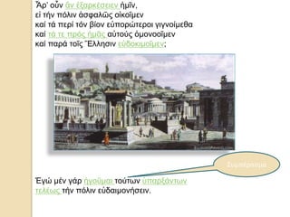 Ἆρ’ οὖν ἄν ἐξαρκέσειεν ἡμῖν,
εἰ τήν πόλιν ἀσφαλῶς οἰκοῖμεν
καί τά περί τόν βίον εὐπορώτεροι γιγνοίμεθα
καί τά τε πρός ἡμᾶς αὐτούς ὁμονοοῖμεν
καί παρά τοῖς Ἕλλησιν εὐδοκιμοῖμεν;
Ἐγώ μέν γάρ ἡγοῦμαι τούτων ὑπαρξάντων
τελέως τήν πόλιν εὐδαιμονήσειν.
Συμπέρασμα
 