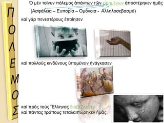 Ὁ μέν τοίνυν πόλεμος ἁπάντων τῶν εἰρημένων ἀποστέρηκεν ἡμᾶς
καί γάρ πενεστέρους ἐποίησεν
καί πολλούς κινδύνους ὑπομένειν ἠνάγκασεν
καί πρός τούς Ἕλληνας διαβέβληκεν
καί πάντας τρόπους τεταλαιπώρηκεν ἡμᾶς.
(Ασφάλεια – Ευπορία – Ομόνοια - Αλληλοσεβασμό)
 