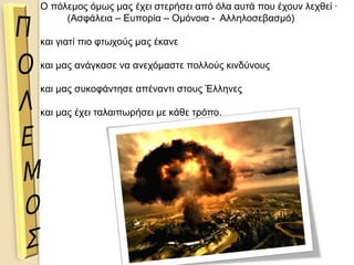 Ο πόλεμος όμως μας έχει στερήσει από όλα αυτά που έχουν λεχθεί ∙
(Ασφάλεια – Ευπορία – Ομόνοια - Αλληλοσεβασμό)
και γιατί πιο φτωχούς μας έκανε
και μας ανάγκασε να ανεχόμαστε πολλούς κινδύνους
και μας συκοφάντησε απέναντι στους Έλληνες
και μας έχει ταλαιπωρήσει με κάθε τρόπο.
 