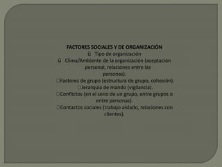FACTORES SOCIALES Y DE ORGANIZACIÓN
ü Tipo de organización
ü Clima/Ambiente de la organización (aceptación
personal, relaciones entre las
personas).
Factores de grupo (estructura de grupo, cohesión).
Jerarquía de mando (vigilancia).
Conflictos (en el seno de un grupo, entre grupos o
entre personas).
Contactos sociales (trabajo aislado, relaciones con
clientes).
 