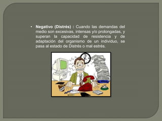 • Negativo (Distrés) : Cuando las demandas del
medio son excesivas, intensas y/o prolongadas, y
superan la capacidad de resistencia y de
adaptación del organismo de un individuo, se
pasa al estado de Distrés o mal estrés.
 