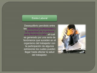 Desequilibrio percibido entre
las demandas profesionales y
la capacidad de la persona
para llevarlas a cabo, el cual
es generado por una serie de
fenómenos que suceden en el
organismo del trabajador con
la participación de algunos
estresores los cuales pueden
llegar hasta afectar la salud
del trabajador.
Estrés Laboral
 
