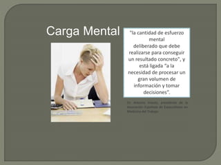 Carga Mental "la cantidad de esfuerzo
mental
deliberado que debe
realizarse para conseguir
un resultado concreto", y
está ligada “a la
necesidad de procesar un
gran volumen de
información y tomar
decisiones”.
Dr. Antonio Iniesta, presidente de la
Asociación Española de Especialistas en
Medicina del Trabajo.
 