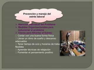 Prevención y manejo del
estrés laboral
 Atención Individual del Problema
 Medidas Organizacionales para
solucionar el problema
 Claves para Afrontar el Estrés:
Contar con una buena forma física
Llevar un ritmo de sueño y descanso
adecuados
Tener tiempo de ocio y horarios de trabajo
flexibles
Aprender técnicas de relajación
Fomentar el pensamiento positivo
 