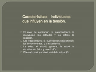 Características Individuales
que influyen en la tensión.
El nivel de aspiración, la autoconfianza, la
motivación, las actitudes y los estilos de
reacción.
Las capacidades, la cualificación/capacitación,
los conocimientos, y la experiencia.
La edad, el estado general, la salud, la
constitución física y la nutrición.
El estado real y el nivel inicial de activación.
 