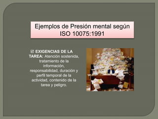 Ejemplos de Presión mental según
ISO 10075:1991
 EXIGENCIAS DE LA
TAREA: Atención sostenida,
tratamiento de la
información,
responsabilidad, duración y
perfil temporal de la
actividad, contenido de la
tarea y peligro.
 