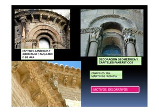 CAPITELES, CANECILLOS Y
AJEDREZADO O TAQUEADO
C. DE JACA
DECORACIÓN GEOMÉTRICA Y
CAPITELES FANTÁSTICOS
CANECILLOS SAN
MARTÍN DE FROMISTA
MOTIVOS DECORATIVOS
 