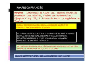 Borgoña influencia de Cluny III, algunos edificios
presentan tres niveles, suelen ser monumentales :
Ejemplos Cluny III; S. Lázaro de Autun y Magdalena de
Vezelay
ROMÁNICO FRANCÉS
IGLESIAS DE PEREGRINACIÓN: GIROLA, ABSIDIOLOS: SANTA FE DE
CONQUES , SAN SATURNINO DE TOULOUSE.
IGLESIAS DE INFLUENCIA BIZANTINA: REGIONES DE POITOU Y PERIGORD:
CÚPULAS SOBRE PECHINAS., ESCAMAS PÉTREAS, DECORACIÓN
ESCULTÓRICA EXTERIOR: S. PEDRO DE ANGULEMA; S. FRONT DE
PERIGUEUX , NOTRE DAME DE POITIERS
IGLESIAS INFLUENCIA ITALIANA: PÓRTICO ADELANTADO RECUERDO ARCOS DE
TRIUNFO: S. TRÓFIMO DE ARLÉS, S. GILLES DU GARD
IGLESIAS NORMANDIA: CAEN. DOS AMPLIAS TORRES EN LA FACHADA
 