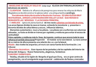 : MADELEINE DEVEZELAY SIGLO XII 1125-1140 IGLESIA SINTRIBUNA,BICROMIÍAY
BÓVEDAS DE ARISTA
I. CLASIFICAR Debido a la afluencia de peregrinos para venerar las reliquias de María
Magdalena se decidió construir la iglesias sobre una antigua basílica carolingia.
Parcialmente destruida durante la Revolución Francesa ES UNA IGLESIA MUY
RESTAURADA , DIRIGIÓ LA RESTAURACIÓNVIOLLET LE DUC QUE REHIZO O
REINVENTÓ LAS ´BÓVEDAS Y LA FACHADA PRINCIPAL
II ANÁLISIS Iglesia de planta basilical de tres naves cubiertas con bóveda de arista,
Los arcos fajones dividen la nave en tramos evitando la monotonía y presentan n
bicromia dovelas de caliza blanca y oscura , influencia islámica..
Elementos sustentante:s muro y los pilares. Los pilares son cruciformes con columnas
adosadas , su fuste se divide en tramos por capiteles y molduras para evitar el exceso de
verticalidad
Estos capiteles y molduras más la línea de imposta continuo que recorre toda la nave
refuerza el sentido direccional Proporción El modulo es la nave lateral. La nave central
de 11 metros de altura presenta una relación de 2 a 1 con la lateral.
Alzado : dos niveles las arquerías y el muro con vanos fuente de la iluminación. ( no
tribuna)
Elementos decorativos . Gran riqueza de las portadas y de los capiteles del interior de
temas del Antigua y NuevoTestamento, alegóricos, fantásticos
FUNCIÓNY SIGNFICADO.
Vezelay, situado en la región de Borgoña al igual que Cluny, era un gran centro de
peregrinación, con el consiguiente auge comercial : celebración de fiestas y mercados
 