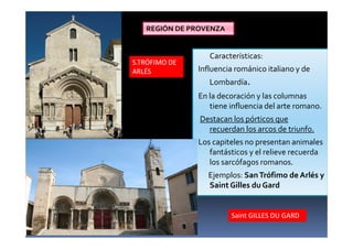 Características:
Influencia románico italiano y de
Lombardía.
En la decoración y las columnas
tiene influencia del arte romano.
Destacan los pórticos que
recuerdan los arcos de triunfo.
Los capiteles no presentan animales
fantásticos y el relieve recuerda
los sarcófagos romanos.
Ejemplos: SanTrófimo de Arlés y
Saint Gilles du Gard
S.TRÓFIMO DE
ARLÉS
Saint GILLES DU GARD
REGIÓN DE PROVENZA
 