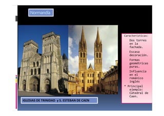 Características:
Dos torres
en la
fachada.
Escasa
decoración.
Formas
geométricas
puras.
Influencia
en el
románico
inglés
* Principal
ejemplo:
Catedral de
Caen.
IGLESIAS DE TRINIDAD y S. ESTEBAN DE CAEN
Normandía
 