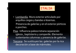 • Lombardía. Muro exterior articulado por
arquillos ciegos y bandas o lesemas.
Presencia de galerías y en el exterior pórticos
o porches.
Pisa: Influencia paleocristiana separación
iglesia , baptisterio y campanile. Elemento
sustentante columnas y presencia de galerías.
Toscana: Se sustituyen las galerías por la rica
decoración a base de mármoles.
ITALIA.
 